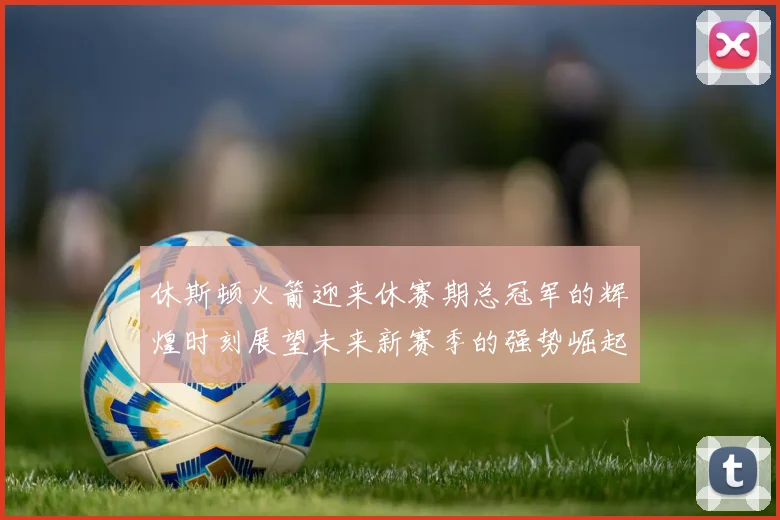休斯顿火箭迎来休赛期总冠军的辉煌时刻展望未来新赛季的强势崛起