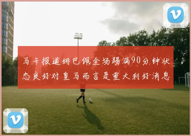 马卡报道姆巴佩全场踢满90分钟状态良好对皇马而言是重大利好消息