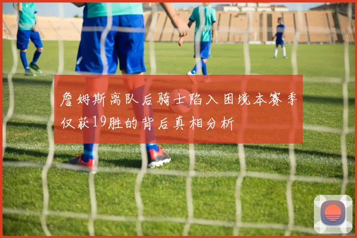 詹姆斯离队后骑士陷入困境本赛季仅获19胜的背后真相分析