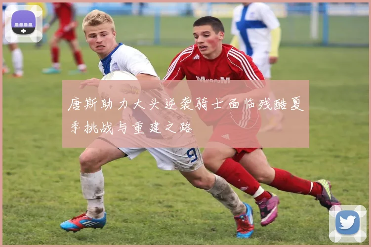 唐斯助力大头逆袭骑士面临残酷夏季挑战与重建之路