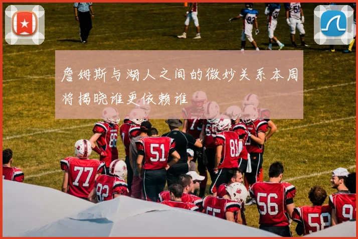 詹姆斯与湖人之间的微妙关系本周将揭晓谁更依赖谁