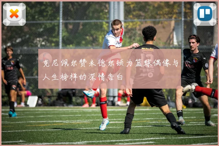 克尼佩尔赞米德尔顿为篮球偶像与人生榜样的深情告白