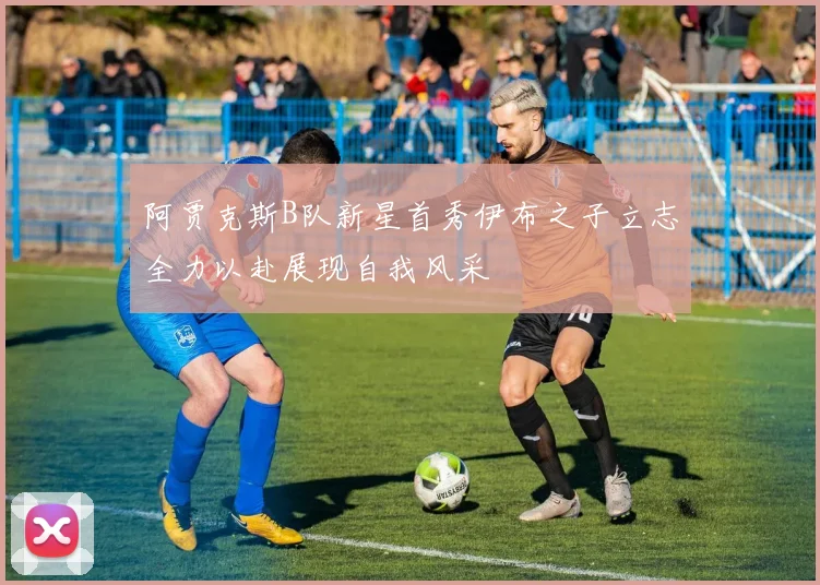 阿贾克斯B队新星首秀伊布之子立志全力以赴展现自我风采