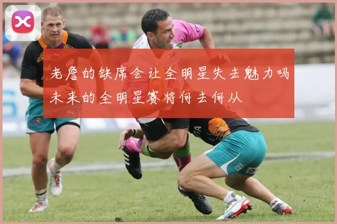 老詹的缺席会让全明星失去魅力吗未来的全明星赛将何去何从
