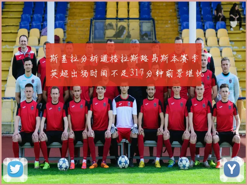 斯基拉分析道格拉斯路易斯本赛季英超出场时间不足317分钟前景堪忧