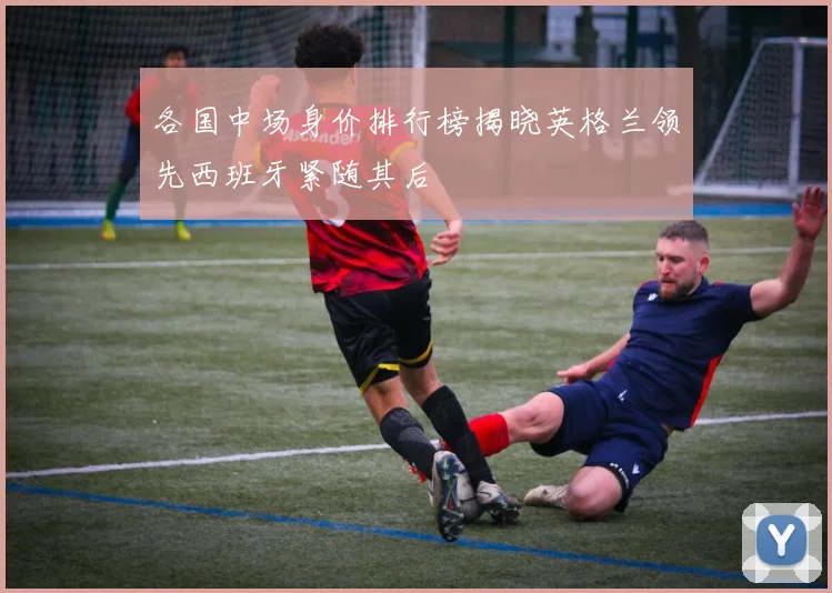 各国中场身价排行榜揭晓英格兰领先西班牙紧随其后