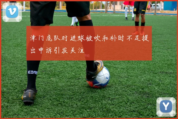 津门虎队对进球被吹和补时不足提出申诉引发关注