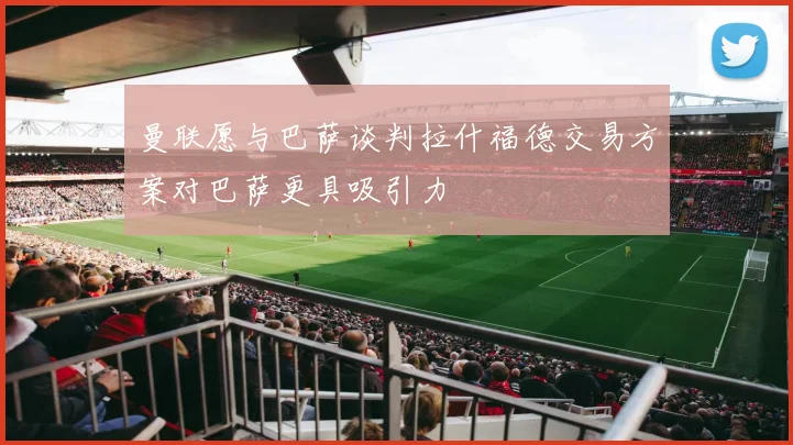 曼联愿与巴萨谈判拉什福德交易方案对巴萨更具吸引力