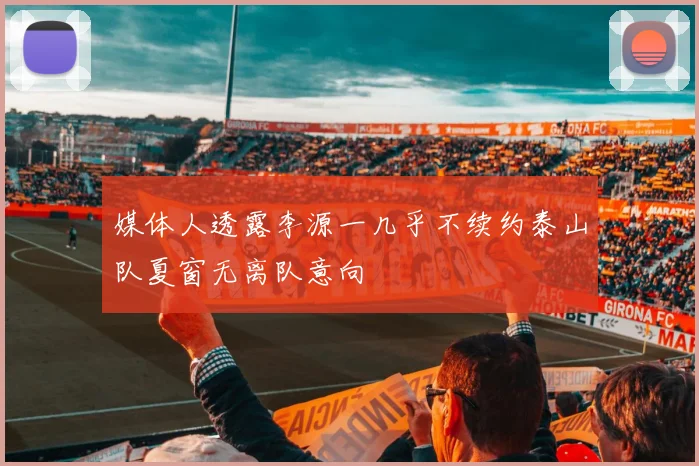 媒体人透露李源一几乎不续约泰山队夏窗无离队意向