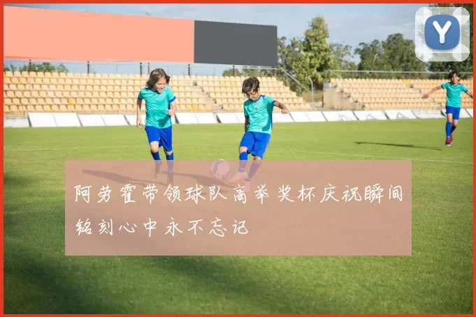阿劳霍带领球队高举奖杯庆祝瞬间铭刻心中永不忘记