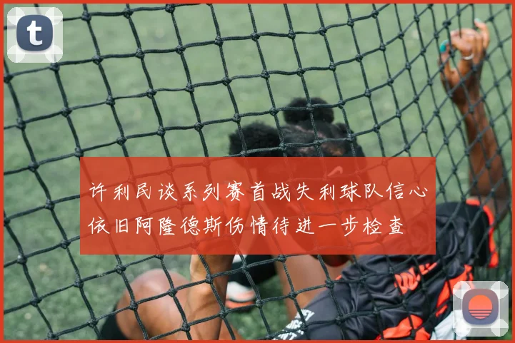 许利民谈系列赛首战失利球队信心依旧阿隆德斯伤情待进一步检查
