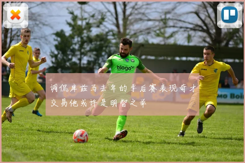调侃库兹马去年的季后赛表现奇才交易他或许是明智之举