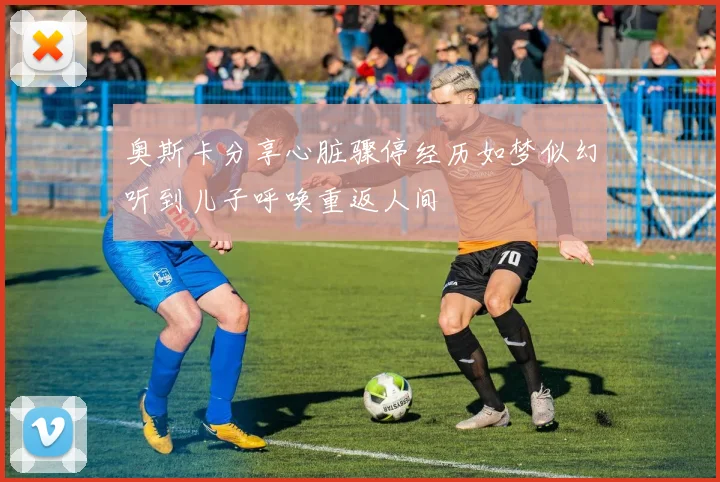 奥斯卡分享心脏骤停经历如梦似幻听到儿子呼唤重返人间