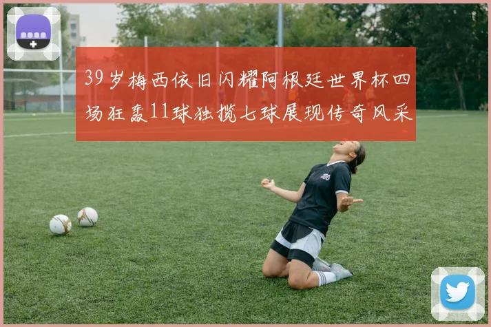 39岁梅西依旧闪耀阿根廷世界杯四场狂轰11球独揽七球展现传奇风采