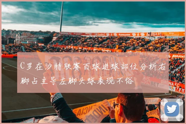 C罗在沙特联赛百球进球部位分析右脚占主导左脚头球表现不俗