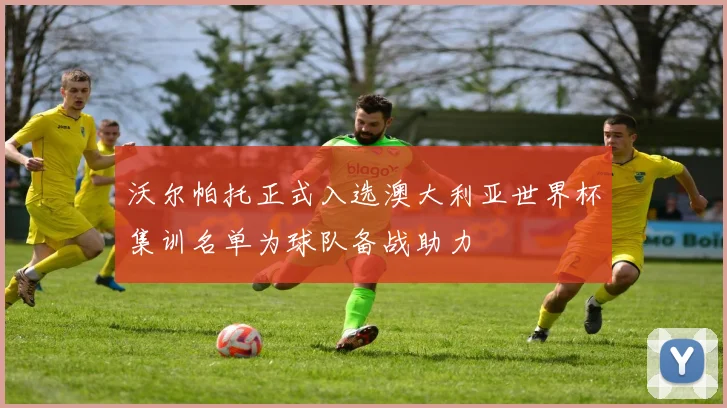 沃尔帕托正式入选澳大利亚世界杯集训名单为球队备战助力