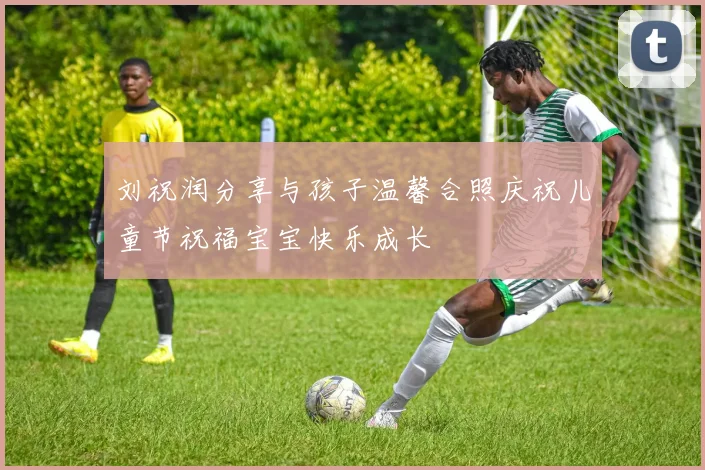 刘祝润分享与孩子温馨合照庆祝儿童节祝福宝宝快乐成长