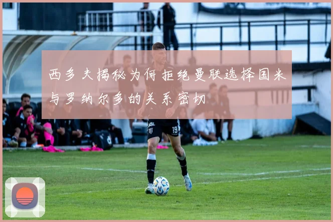 西多夫揭秘为何拒绝曼联选择国米与罗纳尔多的关系密切