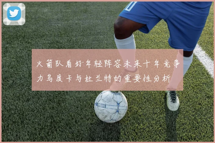 火箭队看好年轻阵容未来十年竞争力乌度卡与杜兰特的重要性分析