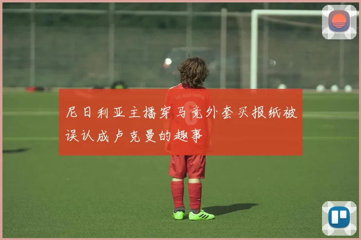 尼日利亚主播穿马竞外套买报纸被误认成卢克曼的趣事