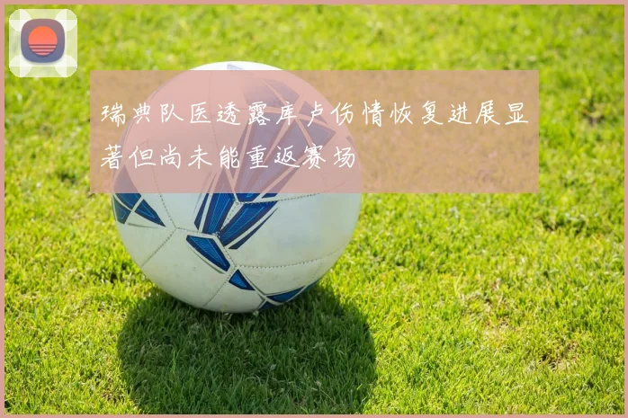 瑞典队医透露库卢伤情恢复进展显著但尚未能重返赛场