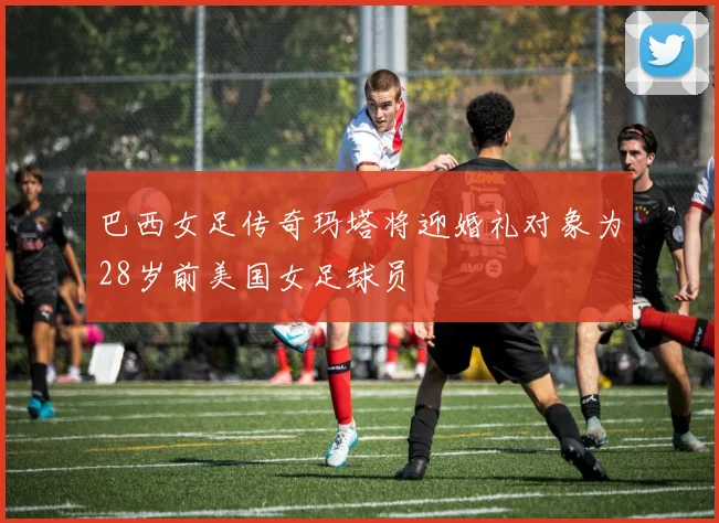 巴西女足传奇玛塔将迎婚礼对象为28岁前美国女足球员
