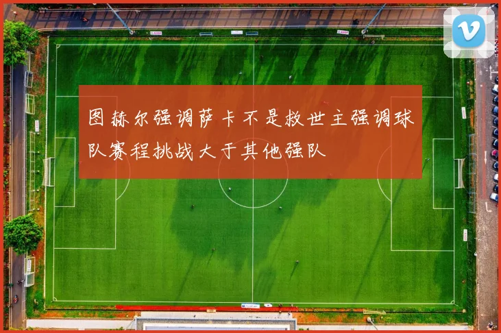 图赫尔强调萨卡不是救世主强调球队赛程挑战大于其他强队
